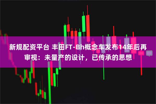 新规配资平台 丰田FT-Bh概念车发布14年后再审视：未量产的设计，已传承的思想