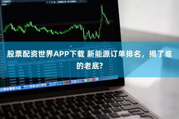 股票配资世界APP下载 新能源订单排名，揭了谁的老底?