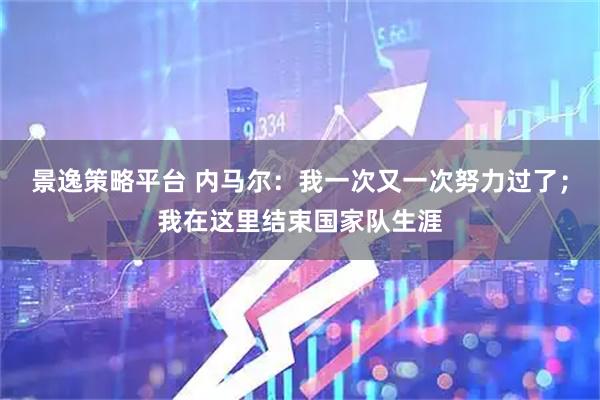景逸策略平台 内马尔：我一次又一次努力过了；我在这里结束国家队生涯