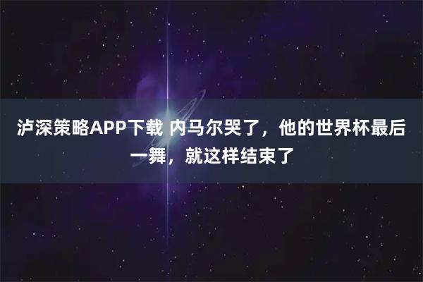 泸深策略APP下载 内马尔哭了，他的世界杯最后一舞，就这样结束了