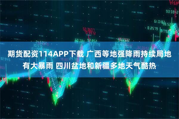 期货配资114APP下载 广西等地强降雨持续局地有大暴雨 四川盆地和新疆多地天气酷热