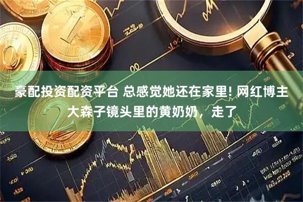 豪配投资配资平台 总感觉她还在家里! 网红博主大森子镜头里的黄奶奶，走了