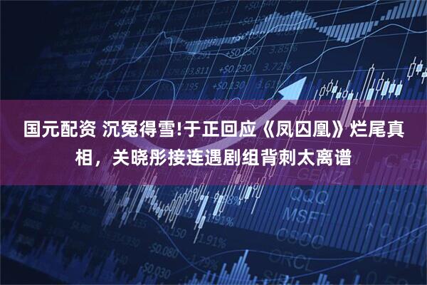 国元配资 沉冤得雪!于正回应《凤囚凰》烂尾真相，关晓彤接连遇剧组背刺太离谱