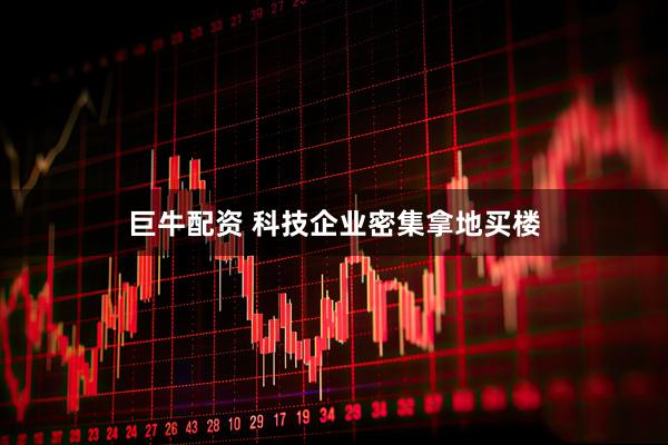 巨牛配资 科技企业密集拿地买楼
