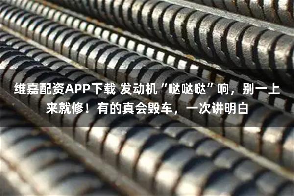 维嘉配资APP下载 发动机“哒哒哒”响，别一上来就修！有的真会毁车，一次讲明白