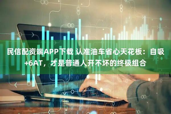 民信配资端APP下载 认准油车省心天花板：自吸+6AT，才是普通人开不坏的终极组合